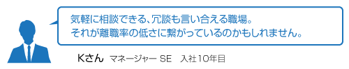 気軽に相談できる、冗談も言い合える職場。それが離職率の低さに繋がっているのかもしれません。